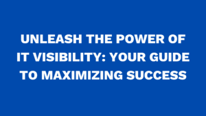Unleash the power of IT Visibility: Your Guide to Maximizing Success